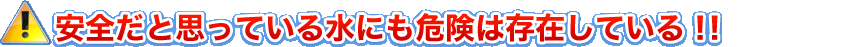 安全だと思っている水にも危険は存在している!!